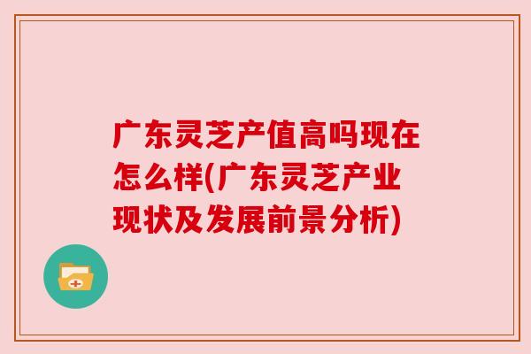 广东灵芝产值高吗现在怎么样(广东灵芝产业现状及发展前景分析)