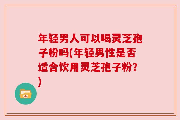 年轻男人可以喝灵芝孢子粉吗(年轻男性是否适合饮用灵芝孢子粉？)