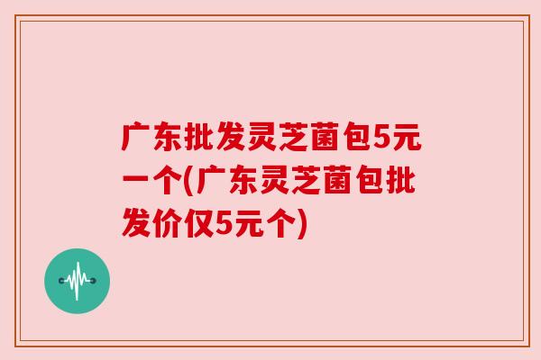 广东批发灵芝菌包5元一个(广东灵芝菌包批发价仅5元个)