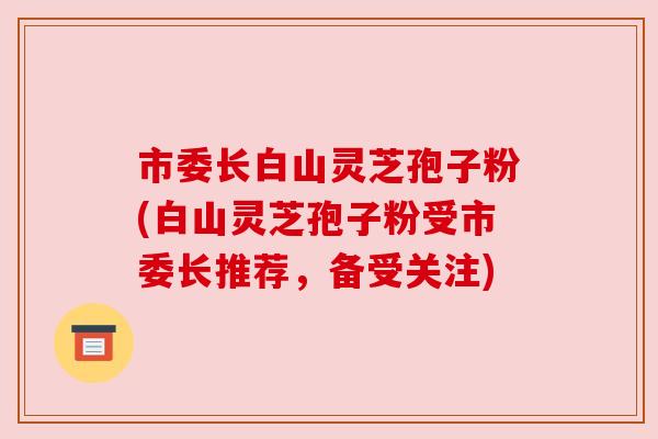 市委长白山灵芝孢子粉(白山灵芝孢子粉受市委长推荐，备受关注)