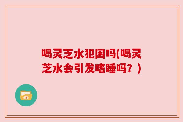 喝灵芝水犯困吗(喝灵芝水会引发嗜睡吗？)