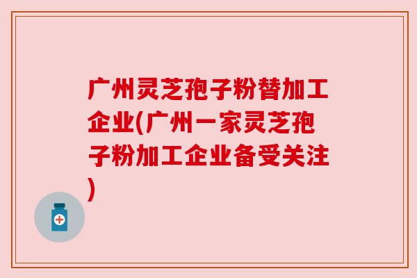 广州灵芝孢子粉替加工企业(广州一家灵芝孢子粉加工企业备受关注)