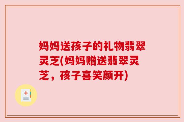 妈妈送孩子的礼物翡翠灵芝(妈妈赠送翡翠灵芝，孩子喜笑颜开)