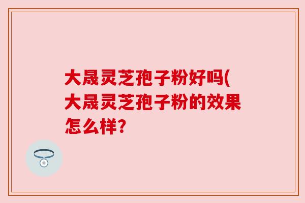 大晟灵芝孢子粉好吗(大晟灵芝孢子粉的效果怎么样？