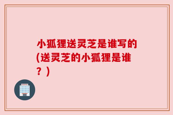 小狐狸送灵芝是谁写的(送灵芝的小狐狸是谁？)