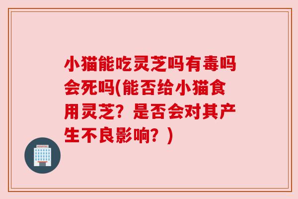 小猫能吃灵芝吗有毒吗会死吗(能否给小猫食用灵芝？是否会对其产生不良影响？)