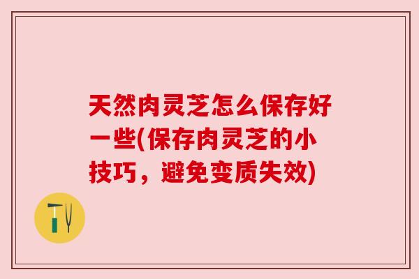 天然肉灵芝怎么保存好一些(保存肉灵芝的小技巧，避免变质失效)