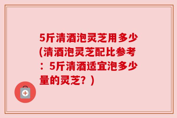 5斤清酒泡灵芝用多少(清酒泡灵芝配比参考：5斤清酒适宜泡多少量的灵芝？)