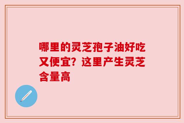 哪里的灵芝孢子油好吃又便宜？这里产生灵芝含量高