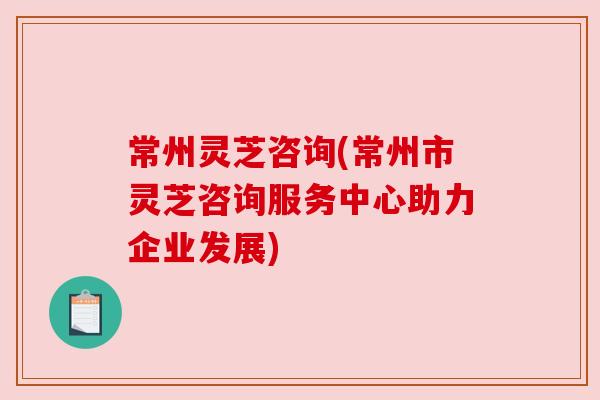 常州灵芝咨询(常州市灵芝咨询服务中心助力企业发展)