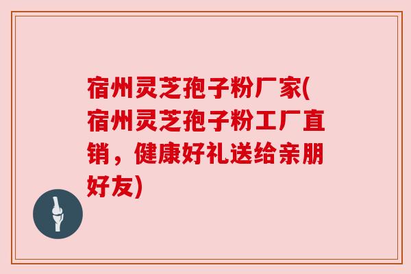 宿州灵芝孢子粉厂家(宿州灵芝孢子粉工厂直销，健康好礼送给亲朋好友)