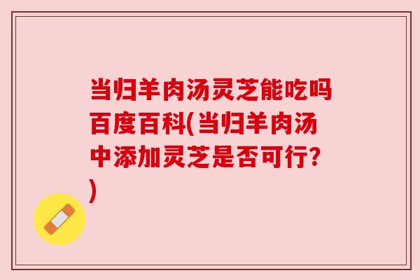 当归羊肉汤灵芝能吃吗百度百科(当归羊肉汤中添加灵芝是否可行？)