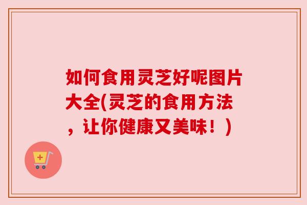 如何食用灵芝好呢图片大全(灵芝的食用方法，让你健康又美味！)