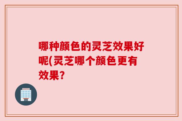 哪种颜色的灵芝效果好呢(灵芝哪个颜色更有效果？