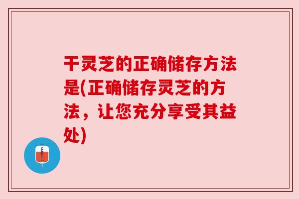 干灵芝的正确储存方法是(正确储存灵芝的方法，让您充分享受其益处)