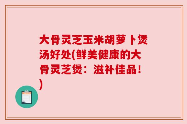 大骨灵芝玉米胡萝卜煲汤好处(鲜美健康的大骨灵芝煲：滋补佳品！)