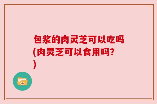 包浆的肉灵芝可以吃吗(肉灵芝可以食用吗？)