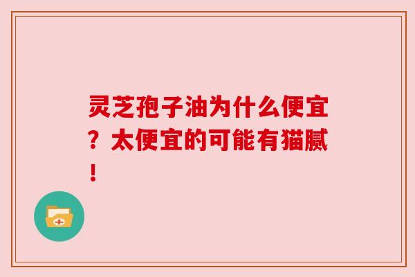 灵芝孢子油为什么便宜？太便宜的可能有猫腻！