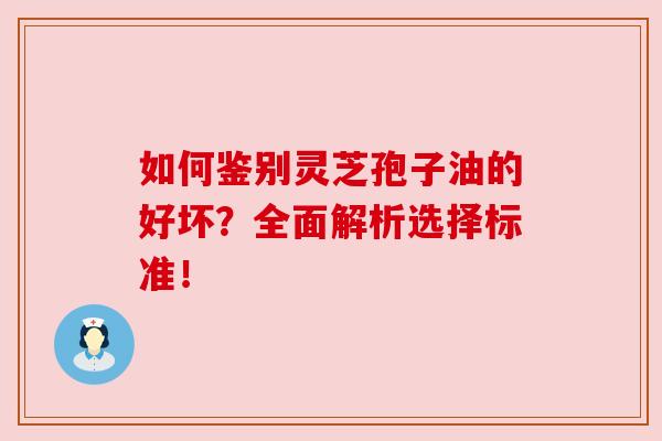 如何鉴别灵芝孢子油的好坏？全面解析选择标准！