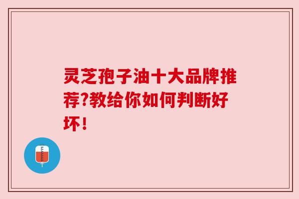 灵芝孢子油十大品牌推荐?教给你如何判断好坏！