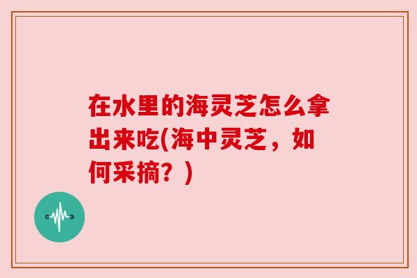 在水里的海灵芝怎么拿出来吃(海中灵芝，如何采摘？)