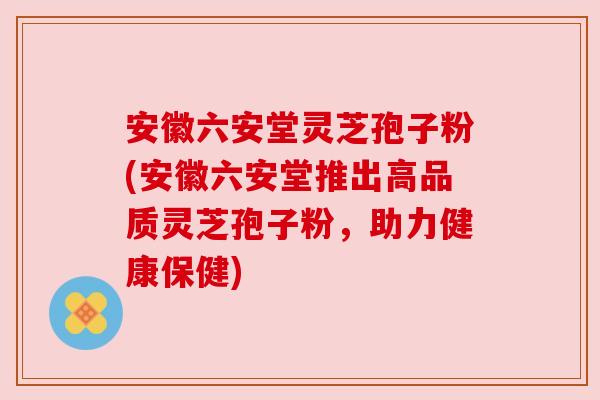 安徽六安堂灵芝孢子粉(安徽六安堂推出高品质灵芝孢子粉，助力健康保健)