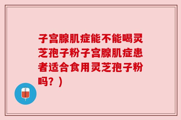 子宫腺肌症能不能喝灵芝孢子粉子宫腺肌症患者适合食用灵芝孢子粉吗？)