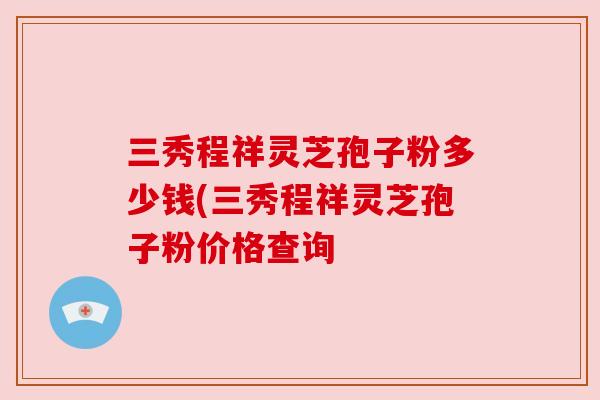 三秀程祥灵芝孢子粉多少钱(三秀程祥灵芝孢子粉价格查询