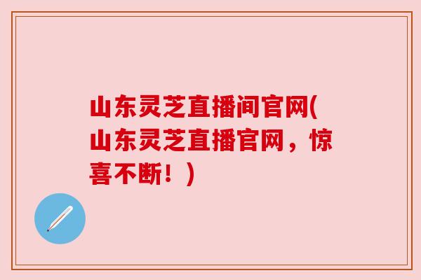 山东灵芝直播间官网(山东灵芝直播官网，惊喜不断！)