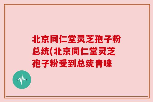 北京同仁堂灵芝孢子粉总统(北京同仁堂灵芝孢子粉受到总统青睐