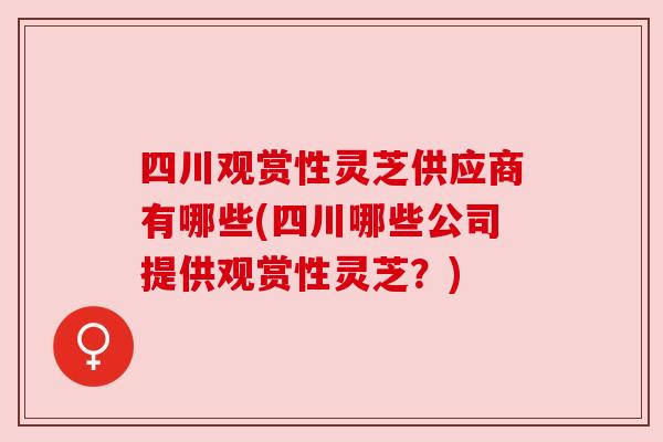 四川观赏性灵芝供应商有哪些(四川哪些公司提供观赏性灵芝？)