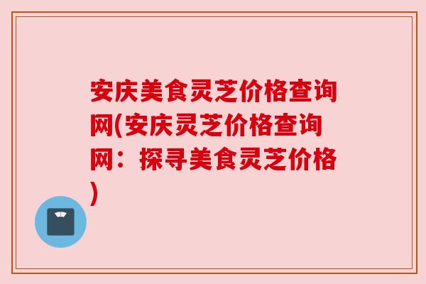 安庆美食灵芝价格查询网(安庆灵芝价格查询网：探寻美食灵芝价格)