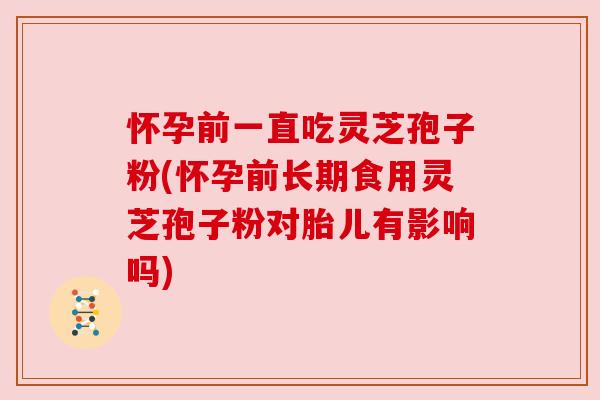 怀孕前一直吃灵芝孢子粉(怀孕前长期食用灵芝孢子粉对胎儿有影响吗)