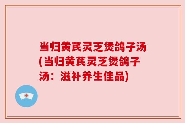 当归黄芪灵芝煲鸽子汤(当归黄芪灵芝煲鸽子汤：滋补养生佳品)