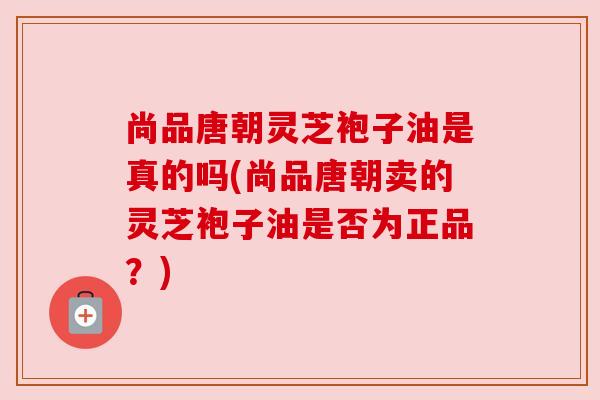 尚品唐朝灵芝袍子油是真的吗(尚品唐朝卖的灵芝袍子油是否为正品？)