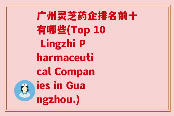 广州灵芝药企排名前十有哪些(Top 10 Lingzhi Pharmaceutical Companies in Guangzhou.)