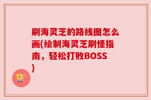 刷海灵芝的路线图怎么画(绘制海灵芝刷怪指南，轻松打败BOSS)