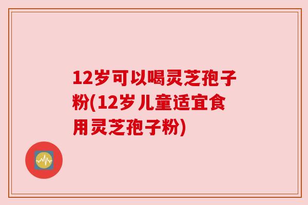 12岁可以喝灵芝孢子粉(12岁儿童适宜食用灵芝孢子粉)