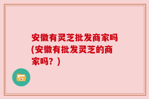 安徽有灵芝批发商家吗(安徽有批发灵芝的商家吗？)