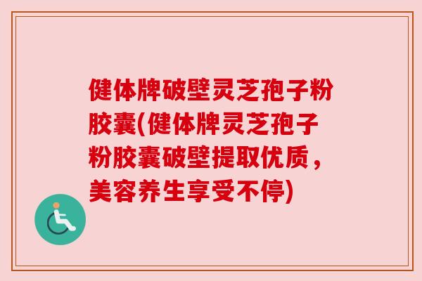 健体牌破壁灵芝孢子粉胶囊(健体牌灵芝孢子粉胶囊破壁提取优质，美容养生享受不停)