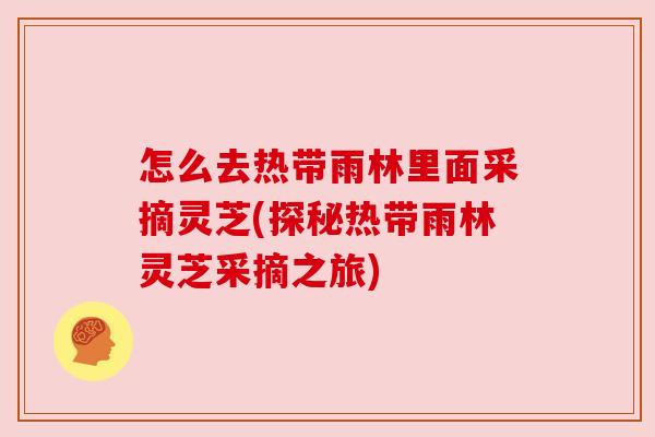 怎么去热带雨林里面采摘灵芝(探秘热带雨林灵芝采摘之旅)