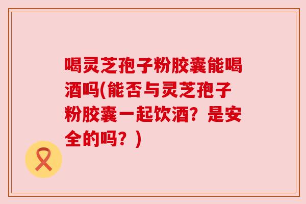 喝灵芝孢子粉胶囊能喝酒吗(能否与灵芝孢子粉胶囊一起饮酒？是安全的吗？)