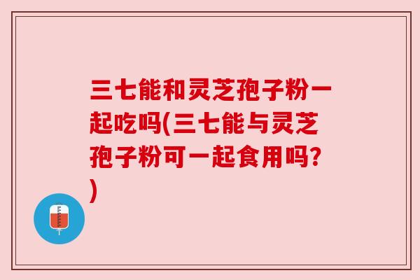 三七能和灵芝孢子粉一起吃吗(三七能与灵芝孢子粉可一起食用吗？)