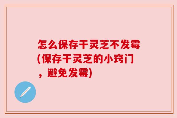 怎么保存干灵芝不发霉(保存干灵芝的小窍门，避免发霉)