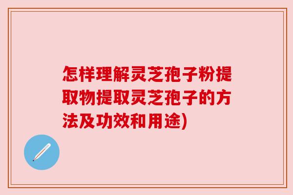 怎样理解灵芝孢子粉提取物提取灵芝孢子的方法及功效和用途)