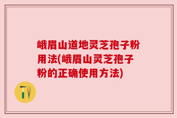 峨眉山道地灵芝孢子粉用法(峨眉山灵芝孢子粉的正确使用方法)