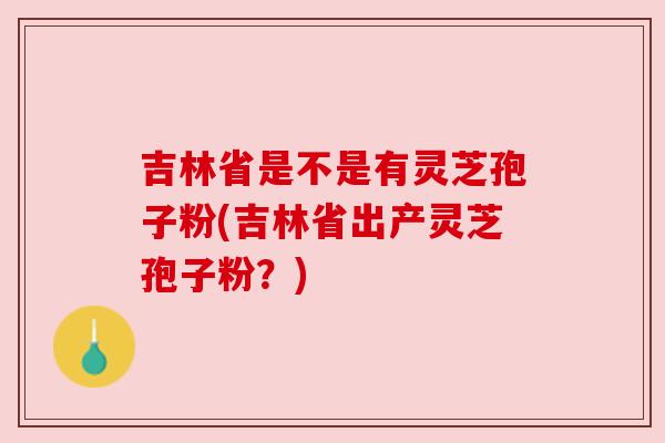 吉林省是不是有灵芝孢子粉(吉林省出产灵芝孢子粉？)