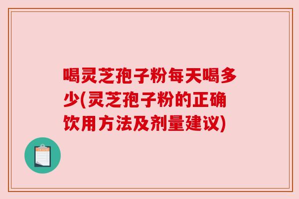 喝灵芝孢子粉每天喝多少(灵芝孢子粉的正确饮用方法及剂量建议)