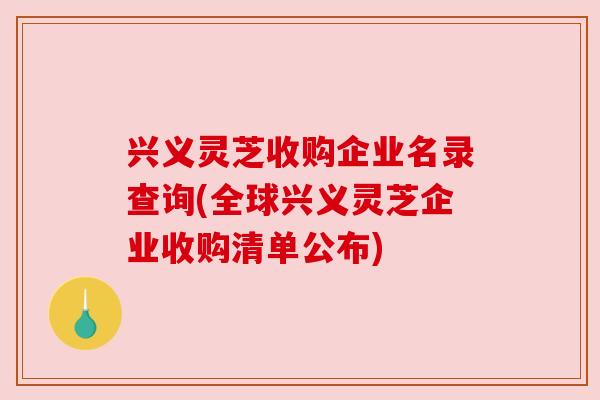 兴义灵芝收购企业名录查询(全球兴义灵芝企业收购清单公布)