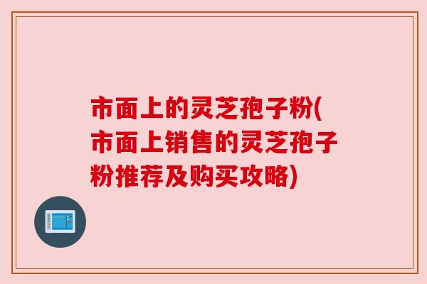 市面上的灵芝孢子粉(市面上销售的灵芝孢子粉推荐及购买攻略)